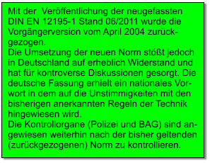 Mit der  Veröffentlichung der neugefassten DIN EN 12195-1 Stand 06/2011 wurde die Vorgängerversion vom April 2004 zurück- gezogen.  Die Umsetzung der neuen Norm stößt jedoch in Deutschland auf erheblich Widerstand und hat für kontroverse Diskussionen gesorgt. Die deutsche Fassung erhielt ein nationales Vor- wort in dem auf die Unstimmigkeiten mit den bisherigen anerkannten Regeln der Technik hingewiesen wird. Die Kontrollorgane (Polizei und BAG) sind an- gewiesen weiterhin nach der bisher geltenden (zurückgezogenen) Norm zu kontrollieren.